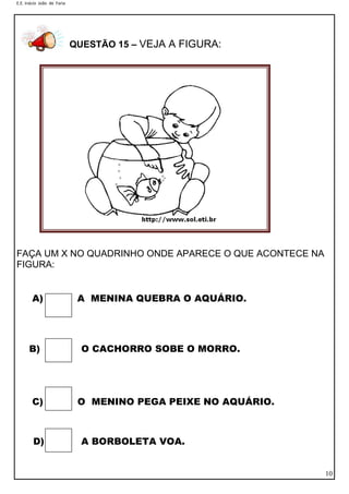 E.E. Inácio João de Faria

QUESTÃO 15 – VEJA A FIGURA:

FAÇA UM X NO QUADRINHO ONDE APARECE O QUE ACONTECE NA
FIGURA:
A)

B)

C)

D)

A MENINA QUEBRA O AQUÁRIO.

O CACHORRO SOBE O MORRO.

O MENINO PEGA PEIXE NO AQUÁRIO.

A BORBOLETA VOA.
10

 