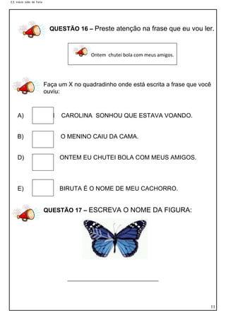 E.E. Inácio João de Faria

QUESTÃO 16 – Preste atenção na frase que eu vou ler.

Ontem chutei bola com meus amigos.

Faça um X no quadradinho onde está escrita a frase que você
ouviu:

A)

CAMI

CAROLINA SONHOU QUE ESTAVA VOANDO.

B)

O MENINO CAIU DA CAMA.

D)

ONTEM EU CHUTEI BOLA COM MEUS AMIGOS.

E)

BIRUTA É O NOME DE MEU CACHORRO.
QUESTÃO 17 – ESCREVA O NOME DA FIGURA:

______________________________

11

 
