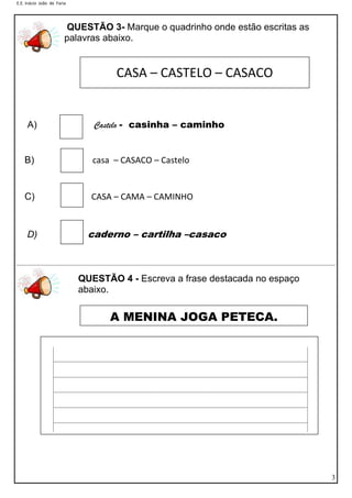 E.E. Inácio João de Faria

QUESTÃO 3- Marque o quadrinho onde estão escritas as
palavras abaixo.

CASA – CASTELO – CASACO

A)

Castelo - casinha – caminho

B)

casa – CASACO – Castelo

C)

CASA – CAMA – CAMINHO

D)

caderno – cartilha –casaco

QUESTÃO 4 - Escreva a frase destacada no espaço
abaixo.

A MENINA JOGA PETECA.

3

 