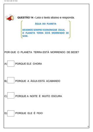 E.E. Inácio João de Faria

QUESTÃO 14 - Leia o texto abaixo e responda.
ÁGUA DO PLANETA
DEVEMOS SEMPRE ECONOMIZAR ÁGUA.
O PLANETA TERRA ESTÁ MORRENDO DE
SEDE.

POR QUE O PLANETA TERRA ESTÁ MORRENDO DE SEDE?

A)

PORQUE ELE CHORA

B)

PORQUE A ÁGUA ESTÁ ACABANDO

C)

PORQUE A NOITE É MUITO ESCURA

D)

PORQUE ELE É FEIO

9

 