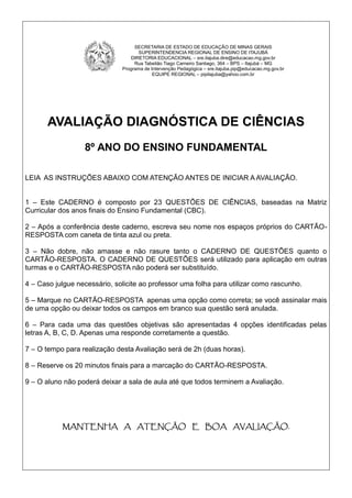 AVALIAÇÃO DIAGNÓSTICA DE CIÊNCIAS
8º ANO DO ENSINO FUNDAMENTAL
LEIA AS INSTRUÇÕES ABAIXO COM ATENÇÃO ANTES DE INICIAR A AVALIAÇÃO.
1 – Este CADERNO é composto por 23 QUESTÕES DE CIÊNCIAS, baseadas na Matriz
Curricular dos anos finais do Ensino Fundamental (CBC).
2 – Após a conferência deste caderno, escreva seu nome nos espaços próprios do CARTÃO-
RESPOSTA com caneta de tinta azul ou preta.
3 – Não dobre, não amasse e não rasure tanto o CADERNO DE QUESTÕES quanto o
CARTÃO-RESPOSTA. O CADERNO DE QUESTÕES será utilizado para aplicação em outras
turmas e o CARTÃO-RESPOSTA não poderá ser substituído.
4 – Caso julgue necessário, solicite ao professor uma folha para utilizar como rascunho.
5 – Marque no CARTÃO-RESPOSTA apenas uma opção como correta; se você assinalar mais
de uma opção ou deixar todos os campos em branco sua questão será anulada.
6 – Para cada uma das questões objetivas são apresentadas 4 opções identificadas pelas
letras A, B, C, D. Apenas uma responde corretamente a questão.
7 – O tempo para realização desta Avaliação será de 2h (duas horas).
8 – Reserve os 20 minutos finais para a marcação do CARTÃO-RESPOSTA.
9 – O aluno não poderá deixar a sala de aula até que todos terminem a Avaliação.
MANTENHA A ATENÇÃO E BOA AVALIAÇÃO.
SECRETARIA DE ESTADO DE EDUCAÇÃO DE MINAS GERAIS
SUPERINTENDENCIA REGIONAL DE ENSINO DE ITAJUBÁ
DIRETORIA EDUCACIONAL – sre.itajuba.dire@educacao.mg.gov.br
Rua Tabelião Tiago Carneiro Santiago, 364 – BPS – Itajubá – MG
Programa de Intervenção Pedagógica – sre.itajuba.pip@educacao.mg.gov.br
EQUIPE REGIONAL – pipitajuba@yahoo.com.br
 