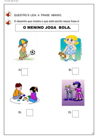 E.E. Inácio João de Faria
6
QUESTÃO 9: LEIA A FRASE ABAIXO:
O desenho que mostra o que está escrito nessa frase é:
A) B) B)
B) D)
O MENINO JOGA BOLA.
 