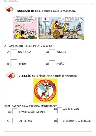 E.E. Inácio João de Faria
8
A FAMILIA DO CEBOLINHA VIAJA DE:
A) CARROÇA C) ÔNIBUS
B) TREM D) AVIÃO
QUESTÃO 13 - Leia o texto abaixo e responda.
ESSE CARTAZ FALA PRINCIPALMENTE SOBRE:
C) AS CHUVAS
A) A VACINAÇÃO INFANTIL
C) AS FÉRIAS D) O COMBATE A DENGUE
Risque o quadrinho em que a frase está escrita
corretamente.
QUESTÃO 12- Leia o texto abaixo e responda.
 