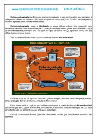 www.quimicasemmedo.blogspot.com                            ENEM QUÍMICA

      Os biocombustíveis são fontes de energia renováveis, o que significa dizer que permitem a
ciclagem da matéria na natureza. São obtidos a partir da cana-de-açúcar, do milho, de oleaginosas,
resíduos agropecuários, dentre outras fontes.

       Os biocombustíveis, como o biodiesel e o etanol (álcool etílico), têm aparecido com
frequência na mídia como alternativas para contenção do aquecimento global. Isso acontece porque
os biocombustíveis permitem uma ciclagem do gás carbônico (CO 2), apontado como um dos
vilões do aquecimento global.

      Veja no quadro abaixo o que ocorre quando se usa um biocombustível




      Como se pode ver na figura ao lado, o CO2 eliminado pelo veículo é reutilizado pelas plantas
para a produção de mais biomassa, através da fotossíntese.

      Parte dessa matéria orgânica produzida é usada para a produção de mais biocombustível,
com devolução de CO2para a atmosfera. Dessa forma, o equilíbrio consumo-liberação de CO2 pode
ser estabelecido e a concentração do CO2 pode estabilizar.

      Com os combustíveis fósseis (gasolina, óleo diesel, carvão, gás natural) esse equilíbrio não
acontece.




                                            Página 2 de 7
 
