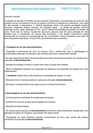 www.quimicasemmedo.blogspot.com                           ENEM QUÍMICA

Entenda o porquê:

O petróleo foi formado há milhões de anos (período Carbonífero), provavelmente de restos de vida
aquática animal acumulados no fundo de oceanos primitivos e cobertos por sedimentos. Com ação
da alta pressão e temperatura, o material depositado sofreu uma grande quantidade reações
químicas, originando massas viscosas, de coloração negra – as jazidas de petróleo. Quando
queimado ocorre, então, liberação de CO 2 que foi retirado da atmosfera do planeta há milhões de
anos. Como não há nenhum mecanismo atual para capturar esse CO 2 para produção de mais
petróleo (que é considerado um recurso não renovável), o uso desses combustíveis acaba
promovendo um aumento na concentração de CO 2 na atmosfera. Como curiosidade, para cada 3,8
litros de gasolina queimados, 10 kg de CO2 são liberados para a atmosfera.



1. Vantagens de uso dos biocombustíveis

- Possibilita o fechamento do ciclo do carbono (CO 2), contribuindo para a estabilização da
concentração desse gás na atmosfera (isso contribui para frear o aquecimento global);

- No caso específico do Brasil, há grande área para cultivo de plantas que podem ser usadas para a
produção de biocombustíveis;

- Geração de emprego e renda no campo (isso evita o inchaço das cidades);

- Menor investimento financeiro em pesquisas (as pesquisas de prospecção de petróleo são muito
dispendiosas);

- O biodiesel substitui bem o óleo diesel sem necessidade de ajustes no motor;

- Redução do lixo no planeta (pode ser usado para produção debiocombustível);

- Manuseio e armazenamento mais seguros que os combustíveis fósseis.



2. Desvantagens do uso dos biocombustíveis

- Consome grande quantidade de energia para a produção;

- Aumento do consumo de água (para irrigação das culturas);

- Redução da biodiversidade;

- As culturas para produção de biocombustíveis consomem muitos fertilizantes nitrogenados, com
liberação de óxidos de nitrogênio, que também são gases estufa;

- Devastação de áreas florestais (grandes consumidoras de CO 2) para plantio das culturas
envolvidas na produção dosbiocombustíveis;



                                           Página 3 de 7
 