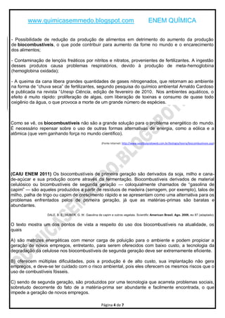 www.quimicasemmedo.blogspot.com                                                     ENEM QUÍMICA

- Possibilidade de redução da produção de alimentos em detrimento do aumento da produção
de biocombustíveis, o que pode contribuir para aumento da fome no mundo e o encarecimento
dos alimentos;

- Contaminação de lençóis freáticos por nitritos e nitratos, provenientes de fertilizantes. A ingestão
desses produtos causa problemas respiratórios, devido à produção de meta-hemoglobina
(hemoglobina oxidada);

- A queima da cana libera grandes quantidades de gases nitrogenados, que retornam ao ambiente
na forma de ―chuva seca‖ de fertilizantes, segundo pesquisa do químico ambiental Arnaldo Cardoso
e publicada na revista ―Unesp Ciência, edição de fevereiro de 2010. Nos ambientes aquáticos, o
efeito é muito rápido: proliferação de algas, com liberação de toxinas e consumo de quase todo
oxigênio da água, o que provoca a morte de um grande número de espécies.



Como se vê, os biocombustíveis não são a grande solução para o problema energético do mundo.
É necessário repensar sobre o uso de outras formas alternativas de energia, como a eólica e a
atômica (que vem ganhando força no mundo científico).

                                                        (Fonte internet: http://www.vestibulandoweb.com.br/biologia/teoria/biocombustiveis.asp)




(CAIU ENEM 2011) Os biocombustíveis de primeira geração são derivados da soja, milho e cana-
de-açúcar e sua produção ocorre através da fermentação. Biocombustíveis derivados de material
celulósico ou bicombustíveis de segunda geração — coloquialmente chamados de ―gasolina de
capim‖ — são aqueles produzidos a partir de resíduos de madeira (serragem, por exemplo), talos de
milho, palha de trigo ou capim de crescimento rápido e se apresentam como uma alternativa para os
problemas enfrentados pelos de primeira geração, já que as matérias-primas são baratas e
abundantes.

                  DALE, B. E.; HUBER, G. W. Gasolina de capim e outros vegetais. Scientific American Brasil. Ago. 2009, no 87 (adaptado).


O texto mostra um dos pontos de vista a respeito do uso dos biocombustíveis na atualidade, os
quais

A) são matrizes energéticas com menor carga de poluição para o ambiente e podem propiciar a
geração de novos empregos, entretanto, para serem oferecidos com baixo custo, a tecnologia da
degradação da celulose nos biocombustíveis de segunda geração deve ser extremamente eficiente.

B) oferecem múltiplas dificuldades, pois a produção é de alto custo, sua implantação não gera
empregos, e deve-se ter cuidado com o risco ambiental, pois eles oferecem os mesmos riscos que o
uso de combustíveis fósseis.

C) sendo de segunda geração, são produzidos por uma tecnologia que acarreta problemas sociais,
sobretudo decorrente do fato de a matéria-prima ser abundante e facilmente encontrada, o que
impede a geração de novos empregos.

                                                        Página 4 de 7
 