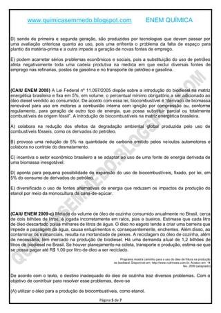 www.quimicasemmedo.blogspot.com                                     ENEM QUÍMICA

D) sendo de primeira e segunda geração, são produzidos por tecnologias que devem passar por
uma avaliação criteriosa quanto ao uso, pois uma enfrenta o problema da falta de espaço para
plantio da matéria-prima e a outra impede a geração de novas fontes de emprego.

E) podem acarretar sérios problemas econômicos e sociais, pois a substituição do uso de petróleo
afeta negativamente toda uma cadeia produtiva na medida em que exclui diversas fontes de
emprego nas refinarias, postos de gasolina e no transporte de petróleo e gasolina.



(CAIU ENEM 2008) A Lei Federal nº 11.097/2005 dispõe sobre a introdução do biodiesel na matriz
energética brasileira e fixa em 5%, em volume, o percentual mínimo obrigatório a ser adicionado ao
óleo diesel vendido ao consumidor. De acordo com essa lei, biocombustível é ―derivado de biomassa
renovável para uso em motores a combustão interna com ignição por compressão ou, conforme
regulamento, para geração de outro tipo de energia, que possa substituir parcial ou totalmente
combustíveis de origem fóssil‖. A introdução de biocombustíveis na matriz energética brasileira.

A) colabora na redução dos efeitos da degradação ambiental global produzida pelo uso de
combustíveis fósseis, como os derivados do petróleo.

B) provoca uma redução de 5% na quantidade de carbono emitido pelos veículos automotores e
colabora no controle do desmatamento.

C) incentiva o setor econômico brasileiro a se adaptar ao uso de uma fonte de energia derivada de
uma biomassa inesgotável.

D) aponta para pequena possibilidade de expansão do uso de biocombustíveis, fixado, por lei, em
5% do consumo de derivados do petróleo.

E) diversificada o uso de fontes alternativas de energia que reduzem os impactos da produção do
etanol por meio da monocultura da cana-de-açúcar.



(CAIU ENEM 2009-c) Metade do volume de óleo de cozinha consumido anualmente no Brasil, cerca
de dois bilhões de litros, é jogada incorretamente em ralos, pias e bueiros. Estimase que cada litro
de óleo descartado polua milhares de litros de água. O óleo no esgoto tende a criar uma barreira que
impede a passagem da água, causa entupimentos e, consequentemente, enchentes. Além disso, ao
contaminar os mananciais, resulta na mortandade de peixes. A reciclagem do óleo de cozinha, além
de necessária, tem mercado na produção de biodiesel. Há uma demanda atual de 1,2 bilhões de
litros de biodiesel no Brasil. Se houver planejamento na coleta, transporte e produção, estima-se que
se possa pagar até R$ 1,00 por litro de óleo a ser reciclado.

                                                          Programa mostra caminho para o uso do óleo de fritura na produção
                                                     de biodiesel. Disponível em: http://www.nutrinews.com.br. Acesso em: 14
                                                                                                         fev. 2009 (adaptado)


De acordo com o texto, o destino inadequado do óleo de cozinha traz diversos problemas. Com o
objetivo de contribuir para resolver esse problemas, deve-se

(A) utilizar o óleo para a produção de biocombustíveis, como etanol.

                                             Página 5 de 7
 