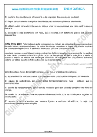 www.quimicasemmedo.blogspot.com                                    ENEM QUÍMICA

(B) coletar o óleo devidamente e transportá-lo às empresas de produção de biodiesel.

(C) limpar periodicamente os esgotos das cidades para evitar entupimentos e enchentes.

(D) utilizar o óleo como alimento para os peixes, uma vez que preserva seu valor nutritivo após o
descarte.

(E) descartar o óleo diretamente em ralos, pias e bueiros, sem tratamento prévio com agentes
dispersantes.



(CAIU ENEM 2009) Potencializado pela necessidade de reduzir as emissões de gases causadores
do efeito estufa, o desenvolvimento de fontes de energia renováveis e limpas dificilmente resultará
em um modelo hegemônico. A tendência é que cada país crie uma combinação

própria de matrizes, escolhida entre várias categorias de biocombustíveis, a energia solar ou a eólica
e, mais tarde, provavelmente o hidrogênio, capaz de lhe garantir eficiência energética e ajudar o
mundo a atenuar os efeitos das mudanças climáticas. O hidrogênio, em um primeiro momento,
poderia ser obtido a partir de hidrocarbonetos ou de carboidratos.

                                                  Disponível em <http://www.revistapesquisa.fapesp.br> Acesso em mar. 2007

                                                                                                                (adaptado)


Considerando as fontes de hidrogênio citadas, a de menor impacto ambiental seria

(A) aquela obtida de hidrocarbonetos, pois possuem maior proporção de hidrogênio por molécula.

(B) aquela de carboidratos, por serem estes termodinamicamente mais                              estáveis que os
hidrocarbonetos.

(C) aquela de hidrocarbonetos, pois o carvão resultante pode ser utilizado também como fonte de
energia.

(D) aquela de carboidratos, uma vez que o carbono resultante pode ser fixado pelos vegetais na
próxima safra.

(E) aquela de hidrocarbonetos, por estarem ligados a carbonos tetraédricos, ou seja, que
apresentam apenas ligações simples.




                                             Página 6 de 7
 
