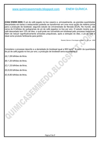www.quimicasemmedo.blogspot.com                             ENEM QUÍMICA



(CAIU ENEM 2009) O pó de café jogado no lixo caseiro e, principalmente, as grandes quantidades
descartadas em bares e restaurantes poderão se transformar em uma nova opção de matéria prima
para a produção de biodiesel, segundo estudo da Universidade de Nevada (EUA). No mundo, são
cerca de 8 bilhões de quilogramas de pó de café jogados no lixo por ano. O estudo mostra que o
café descartado tem 15% de óleo, o qual pode ser convertido em biodiesel pelo processo tradicional.
Além de reduzir significativamente emissões prejudiciais, após a extração do óleo, o pó de café é
ideal como produto fertilizante para jardim.

                                                             Revista Ciência e Tecnologia no Brasil, n° 155, jan 2009




Considere o processo descrito e a densidade do biodiesel igual a 900 kg/m 3. A partir da quantidade
de pó de café jogada no lixo por ano, a produção de biodiesel seria equivalente a

(A) 1,08 bilhões de litros.

(B) 1,20 bilhões de litros.

(C) 1,33 bilhões de litros.

(D) 8,00 bilhões de litros.

(E) 8,80 bilhões de litros.




                                            Página 7 de 7
 