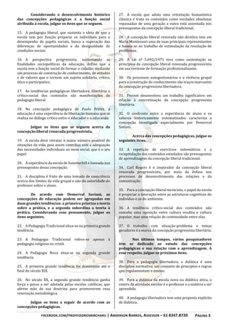 FACEBOOK.COM/PROFESSOROSNIRCHARU | ANDERSON BARROS, ASSESSOR – 61 8347.8720 PÁGINA 3
Considerando o desenvolvimento histórico
das concepções pedagógicas e a função social
atribuída à escola, julgue os itens que se seguem.
15. A pedagogia liberal, que sustenta a ideia de que a
escola tem por função preparar os indivíduos para o
desempenho de papéis sociais, busca a superação das
diferenças de oportunidades e da desigualdade de
condições sociais.
16. A perspectiva progressista, sustentando as
finalidades sociopolíticas da educação, define que a
escola tem a função social de formar o cidadão mediante
um processo de construção de conhecimento, de atitudes
e de valores que o tornem um sujeito solidário, crítico,
ético e participativo.
17. As tendências pedagógicas libertadora, libertária e
crítico-social dos conteúdos são manifestações de
pedagogia liberal.
18. Na concepção pedagógica de Paulo Freire, a
educação é uma experiência de libertação humana que se
realiza no diálogo crítico entre o educador e o educando.
Julgue os itens que se seguem acerca da
concepção liberal renovada progressivista.
19. A escola deve retratar o maior número possível de
situações da vida, pois assim contribui com a adequação
das necessidades individuais ao meio social, que é o seu
papel.
20. A experiência da escola de Summerhill é baseada nos
pressupostos dessa concepção.
21. A disciplina é fruto de uma tomada de consciência
acerca dos limites da vida grupal e não da autoridade do
professor sobre o aluno.
De acordo com Demerval Saviani, as
concepções de educação podem ser agrupadas em
duas grandes tendências: a primeira prioriza a teoria
sobre a prática, e a segunda subordina a teoria à
prática. Considerando esse pensamento, julgue os
itens seguintes.
22. A Pedagogia Tradicional situa-se na primeira grande
tendência.
23. A Pedagogia Tradicional refere-se apenas à
pedagogia religiosa ou cristã.
24. A Pedagogia Nova situa-se na segunda grande
tendência.
25. A primeira grande tendência foi dominante até o
final do século XIX.
26. No século XX, a segunda grande tendência ganha
força e passa a ser adotada pelas escolas católicas, que
abrem mão de sua doutrina para promoverem essa
renovação metodológica.
Julgue os itens a seguir de acordo com as
concepções pedagógicas.
27. A escola que adota uma orientação humanística
clássica e trata os conteúdos como verdades absolutas
repassadas de uma geração a outra está assentada nos
pressupostos da concepção liberal tradicional.
28. A concepção liberal renovada não diretiva tem em
Maria Montessori uma de suas principais representantes
e baseia-se no trabalho de estimulação da resolução de
problemas.
29. A Lei nº 5.692/1971 teve como sustentação os
princípios da concepção liberal renovada progressivista
em sua vertente de formação profissionalizante.
30. Os processos autogestionários e a vivência grupal
para a construção do conhecimento são traços marcantes
da concepção progressista libertadora.
31. Freinet desenvolveu um trabalho significativo em
relação à concretização da concepção progressista
libertária.
32. O confronto entre a experiência do aluno e os
saberes historicamente sistematizados caracteriza a
concepção investigada especialmente por Demerval
Saviani.
Acerca das concepções pedagógicas, julgue os
seguintes itens.
33. A repetição de exercícios sistemáticos e a
recapitulação dos conteúdos estudados são pressupostos
de aprendizagem da concepção liberal tradicional.
34. Carl Rogers é o inspirador da concepção liberal
renovada progressivista, por meio da ênfase nos
processos de desenvolvimento das relações e da
comunicação.
35. Para a concepção liberal tecnicista, o papel da escola
é propiciar a interação entre as estruturas cognitivas do
indivíduo e as do ambiente.
36. A tendência crítico-social dos conteúdos não
concebe uma oposição entre cultura erudita e cultura
popular, mas uma relação de continuidade entre elas.
37. O trabalho com situação-problema e temas
geradores é a marca da concepção progressista libertária.
Nos últimos tempos, vários pesquisadores
têm se dedicado ao estudo das concepções
pedagógicas e sua relação com a aprendizagem. A
esse respeito, julgue os próximos itens.
38. Para a pedagogia libertadora, a didática é uma
disciplina normativa, um conjunto de princípios e regras
que regulamentam o ensino.
39. Para a didática da escola nova ou didática ativa, o
centro da atividade escolar é o professor e a matéria a ser
aprendida.
40. A pedagogia libertadora tem uma proposta explícita
de didática.
 