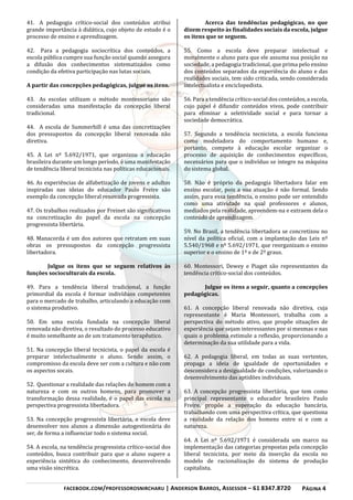FACEBOOK.COM/PROFESSOROSNIRCHARU | ANDERSON BARROS, ASSESSOR – 61 8347.8720 PÁGINA 4
41. A pedagogia crítico-social dos conteúdos atribui
grande importância à didática, cujo objeto de estudo é o
processo de ensino e aprendizagem.
42. Para a pedagogia sociocrítica dos conteúdos, a
escola pública cumpre sua função social quando assegura
a difusão dos conhecimentos sistematizados como
condição da efetiva participação nas lutas sociais.
A partir das concepções pedagógicas, julgue os itens.
43. As escolas utilizam o método montessoriano são
consideradas uma manifestação da concepção liberal
tradicional.
44. A escola de Summerhill é uma das concretizações
dos pressupostos da concepção liberal renovada não
diretiva.
45. A Lei nº 5.692/1971, que organizou a educação
brasileira durante um longo período, é uma manifestação
de tendência liberal tecnicista nas políticas educacionais.
46. As experiências de alfabetização de jovens e adultos
inspiradas nas ideias do educador Paulo Freire são
exemplo da concepção liberal renovada progressista.
47. Os trabalhos realizados por Freinet são significativos
na concretização do papel da escola na concepção
progressista libertária.
48. Manacorda é um dos autores que retratam em suas
obras os pressupostos da concepção progressista
libertadora.
Julgue os itens que se seguem relativos às
funções socioculturais da escola.
49. Para a tendência liberal tradicional, a função
primordial da escola é formar indivíduos competentes
para o mercado de trabalho, articulando a educação com
o sistema produtivo.
50. Em uma escola fundada na concepção liberal
renovada não diretiva, o resultado do processo educativo
é muito semelhante ao de um tratamento terapêutico.
51. Na concepção liberal tecnicista, o papel da escola é
preparar intelectualmente o aluno. Sendo assim, o
compromisso da escola deve ser com a cultura e não com
os aspectos socais.
52. Questionar a realidade das relações do homem com a
natureza e com os outros homens, para promover a
transformação dessa realidade, é o papel das escola na
perspectiva progressista libertadora.
53. Na concepção progressista libertária, a escola deve
desenvolver nos alunos a dimensão autogestionária do
ser, de forma a influenciar todo o sistema social.
54. A escola, na tendência progressista crítico-social dos
conteúdos, busca contribuir para que o aluno supere a
experiência sintética do conhecimento, desenvolvendo
uma visão sincrética.
Acerca das tendências pedagógicas, no que
dizem respeito às finalidades sociais da escola, julgue
os itens que se seguem.
55. Como a escola deve preparar intelectual e
moralmente o aluno para que ele assuma sua posição na
sociedade, a pedagogia tradicional, que prima pelo ensino
dos conteúdos separados da experiência do aluno e das
realidades sociais, tem sido criticada, sendo considerada
intelectualista e enciclopedista.
56. Para a tendência crítico-social dos conteúdos, a escola,
cujo papel é difundir conteúdos vivos, pode contribuir
para eliminar a seletividade social e para tornar a
sociedade democrática.
57. Segundo a tendência tecnicista, a escola funciona
como modeladora do comportamento humano e,
portanto, compete à educação escolar organizar o
processo de aquisição de conhecimentos específicos,
necessários para que o indivíduo se integre na máquina
do sistema global.
58. Não é próprio da pedagogia libertadora falar em
ensino escolar, pois a sua atuação é não formal. Sendo
assim, para essa tendência, o ensino pode ser entendido
como uma atividade na qual professores e alunos,
mediados pela realidade, apreendem-na e extraem dela o
conteúdo de aprendizagem.
59. No Brasil, a tendência libertadora se concretizou no
nível da política oficial, com a implantação das Leis nº
5.540/1968 e nº 5.692/1971, que reorganizam o ensino
superior e o ensino de 1º e de 2º graus.
60. Montessori, Dewey e Piaget são representantes da
tendência crítico-social dos conteúdos.
Julgue os itens a seguir, quanto a concepções
pedagógicas.
61. A concepção liberal renovada não diretiva, cuja
representante é Maria Montessori, trabalha com a
perspectiva do método ativo, que propõe situações de
experiência que sejam interessantes por si mesmas e nas
quais o problema estimule a reflexão, proporcionando a
determinação da sua utilidade para a vida.
62. A pedagogia liberal, em todas as suas vertentes,
propaga a ideia de igualdade de oportunidades e
desconsidera a desigualdade de condições, valorizando o
desenvolvimento das aptidões individuais.
63. A concepção progressista libertária, que tem como
principal representante o educador brasileiro Paulo
Freire, propõe a superação da educação bancária,
trabalhando com uma perspectiva crítica, que questiona
a realidade da relação dos homens entre si e com a
natureza.
64. A Lei nº 5.692/1971 é considerada um marco na
implementação das categorias propostas pela concepção
liberal tecnicista, por meio da inserção da escola no
modelo de racionalização do sistema de produção
capitalista.
 
