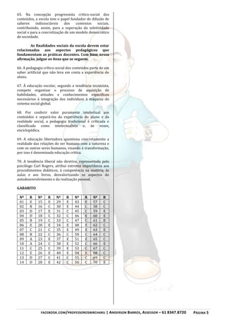 FACEBOOK.COM/PROFESSOROSNIRCHARU | ANDERSON BARROS, ASSESSOR – 61 8347.8720 PÁGINA 5
65. Na concepção progressista crítico-social dos
conteúdos, a escola tem o papel fundador de difusão de
saberes indissociáveis dos contextos sociais,
contribuindo, assim, para a superação da seletividade
social e para a concretização de um modelo democrático
de sociedade.
As finalidades sociais da escola devem estar
relacionadas aos aspectos pedagógicos que
fundamentam as práticas docentes. Com base nessa
afirmação, julgue os itens que se seguem.
66. A pedagogia crítico-social dos conteúdos parte de um
saber artificial que não leva em conta a experiência do
aluno.
67. À educação escolar, segundo a tendência tecnicista,
compete organizar o processo de aquisição de
habilidades, atitudes e conhecimentos específicos
necessários à integração dos indivíduos à máquina do
sistema social global.
68. Por conferir valor puramente intelectual aos
conteúdos e separá-los da experiência do aluno e da
realidade social, a pedagogia tradicional é criticada e
classificada como intelectualista e, às vezes,
enciclopédica.
69. A educação libertadora questiona concretamente a
realidade das relações do ser humano com a natureza e
com os outros seres humanos, visando à transformação,
por isso é denominada educação crítica.
70. A tendência liberal não diretiva, representada pelo
psicólogo Carl Rogers, atribui extrema importância aos
procedimentos didáticos, à competência na matéria, às
aulas e aos livros, desvalorizando os aspectos do
autodesenvolvimento e da realização pessoal.
GABARITO
Nº R Nº R Nº R Nº R Nº R
01 E 15 E 29 E 43 E 57 C
02 B 16 C 30 E 44 C 58 C
03 D 17 E 31 C 45 C 59 E
04 D 18 C 32 C 46 E 60 E
05 B 19 C 33 C 47 C 61 E
06 E 20 E 34 E 48 E 62 C
07 C 21 C 35 E 49 E 63 E
08 B 22 C 36 C 50 C 64 C
09 A 23 E 37 E 51 E 65 C
10 A 24 C 38 E 52 C 66 E
11 C 25 C 39 E 53 C 67 C
12 E 26 E 40 E 54 E 68 C
13 D 27 C 41 C 55 C 69 C
14 D 28 E 42 C 56 C 70 E
 