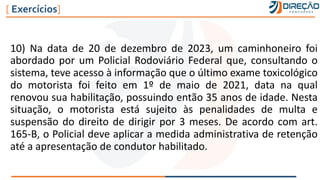 10) Na data de 20 de dezembro de 2023, um caminhoneiro foi
abordado por um Policial Rodoviário Federal que, consultando o
sistema, teve acesso à informação que o último exame toxicológico
do motorista foi feito em 1º de maio de 2021, data na qual
renovou sua habilitação, possuindo então 35 anos de idade. Nesta
situação, o motorista está sujeito às penalidades de multa e
suspensão do direito de dirigir por 3 meses. De acordo com art.
165-B, o Policial deve aplicar a medida administrativa de retenção
até a apresentação de condutor habilitado.
[ Exercícios]
 