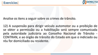 Analise os itens a seguir sobre os crimes de trânsito.
12) A suspensão para dirigir veículo automotor ou a proibição de
se obter a permissão ou a habilitação será sempre comunicada
pela autoridade judiciária ao Conselho Nacional de Trânsito -
CONTRAN, e ao órgão de trânsito do Estado em que o indiciado ou
réu for domiciliado ou residente.
[ Exercícios]
 