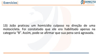 13) João praticou um homicídio culposo na direção de uma
motocicleta. Foi constatado que ele era habilitado apenas na
categoria “B”. Assim, pode-se afirmar que sua pena será agravada.
[ Exercícios]
 