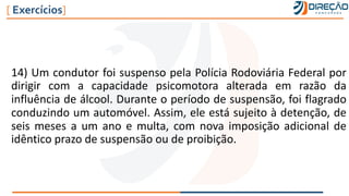 14) Um condutor foi suspenso pela Polícia Rodoviária Federal por
dirigir com a capacidade psicomotora alterada em razão da
influência de álcool. Durante o período de suspensão, foi flagrado
conduzindo um automóvel. Assim, ele está sujeito à detenção, de
seis meses a um ano e multa, com nova imposição adicional de
idêntico prazo de suspensão ou de proibição.
[ Exercícios]
 