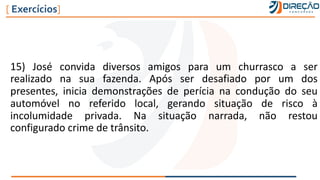 15) José convida diversos amigos para um churrasco a ser
realizado na sua fazenda. Após ser desafiado por um dos
presentes, inicia demonstrações de perícia na condução do seu
automóvel no referido local, gerando situação de risco à
incolumidade privada. Na situação narrada, não restou
configurado crime de trânsito.
[ Exercícios]
 