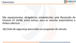 São equipamentos obrigatórios estabelecidos pela Resolução do
Contran nº 14/98, entre outros, para os veículos automotores e
ônibus elétricos:
16) Cinto de segurança para todos os ocupantes do veículo.
[ Exercícios]
 