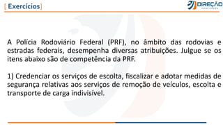 A Polícia Rodoviário Federal (PRF), no âmbito das rodovias e
estradas federais, desempenha diversas atribuições. Julgue se os
itens abaixo são de competência da PRF.
1) Credenciar os serviços de escolta, fiscalizar e adotar medidas de
segurança relativas aos serviços de remoção de veículos, escolta e
transporte de carga indivisível.
[ Exercícios]
 