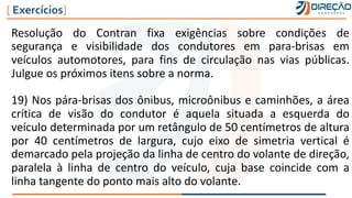 Resolução do Contran fixa exigências sobre condições de
segurança e visibilidade dos condutores em para-brisas em
veículos automotores, para fins de circulação nas vias públicas.
Julgue os próximos itens sobre a norma.
19) Nos pára-brisas dos ônibus, microônibus e caminhões, a área
crítica de visão do condutor é aquela situada a esquerda do
veículo determinada por um retângulo de 50 centímetros de altura
por 40 centímetros de largura, cujo eixo de simetria vertical é
demarcado pela projeção da linha de centro do volante de direção,
paralela à linha de centro do veículo, cuja base coincide com a
linha tangente do ponto mais alto do volante.
[ Exercícios]
 