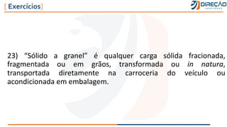 23) “Sólido a granel” é qualquer carga sólida fracionada,
fragmentada ou em grãos, transformada ou in natura,
transportada diretamente na carroceria do veículo ou
acondicionada em embalagem.
[ Exercícios]
 