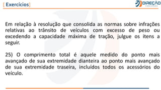Em relação à resolução que consolida as normas sobre infrações
relativas ao trânsito de veículos com excesso de peso ou
excedendo a capacidade máxima de tração, julgue os itens a
seguir.
25) O comprimento total é aquele medido do ponto mais
avançado de sua extremidade dianteira ao ponto mais avançado
de sua extremidade traseira, incluídos todos os acessórios do
veículo.
[ Exercícios]
 