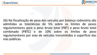 26) Na fiscalização de peso dos veículos por balança rodoviária são
admitidas as tolerâncias de 5% sobre os limites de pesos
regulamentares para o peso bruto total (PBT) e peso bruto total
combinado (PBTC) e de 10% sobre os limites de peso
regulamentares por eixo de veículos transmitidos à superfície das
vias públicas.
[ Exercícios]
 