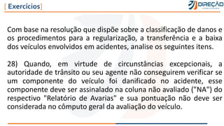 Com base na resolução que dispõe sobre a classificação de danos e
os procedimentos para a regularização, a transferência e a baixa
dos veículos envolvidos em acidentes, analise os seguintes itens.
28) Quando, em virtude de circunstâncias excepcionais, a
autoridade de trânsito ou seu agente não conseguirem verificar se
um componente do veículo foi danificado no acidente, esse
componente deve ser assinalado na coluna não avaliado ("NA") do
respectivo "Relatório de Avarias" e sua pontuação não deve ser
considerada no cômputo geral da avaliação do veículo.
[ Exercícios]
 