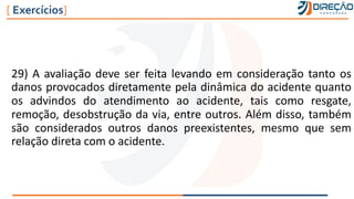 29) A avaliação deve ser feita levando em consideração tanto os
danos provocados diretamente pela dinâmica do acidente quanto
os advindos do atendimento ao acidente, tais como resgate,
remoção, desobstrução da via, entre outros. Além disso, também
são considerados outros danos preexistentes, mesmo que sem
relação direta com o acidente.
[ Exercícios]
 