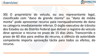 30) O proprietário do veículo, ou seu representante legal,
classificado com "dano de grande monta" ou "dano de média
monta" pode apresentar recurso para reenquadramento do dano
na categoria imediatamente inferior. O órgão executivo de trânsito
dos Estados ou do Distrito Federal que detiver o registro do veículo
deve apreciar o recurso no prazo de 15 dias úteis. Transcorrido o
prazo de 60 dias para análise do recurso, o silêncio da autoridade
competente importa aprovação tácita para todos os efeitos, do
recurso.
[ Exercícios]
 