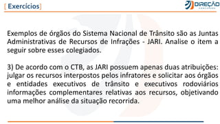 Exemplos de órgãos do Sistema Nacional de Trânsito são as Juntas
Administrativas de Recursos de Infrações - JARI. Analise o item a
seguir sobre esses colegiados.
3) De acordo com o CTB, as JARI possuem apenas duas atribuições:
julgar os recursos interpostos pelos infratores e solicitar aos órgãos
e entidades executivos de trânsito e executivos rodoviários
informações complementares relativas aos recursos, objetivando
uma melhor análise da situação recorrida.
[ Exercícios]
 