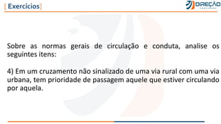 Sobre as normas gerais de circulação e conduta, analise os
seguintes itens:
4) Em um cruzamento não sinalizado de uma via rural com uma via
urbana, tem prioridade de passagem aquele que estiver circulando
por aquela.
[ Exercícios]
 