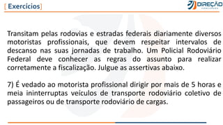 Transitam pelas rodovias e estradas federais diariamente diversos
motoristas profissionais, que devem respeitar intervalos de
descanso nas suas jornadas de trabalho. Um Policial Rodoviário
Federal deve conhecer as regras do assunto para realizar
corretamente a fiscalização. Julgue as assertivas abaixo.
7) É vedado ao motorista profissional dirigir por mais de 5 horas e
meia ininterruptas veículos de transporte rodoviário coletivo de
passageiros ou de transporte rodoviário de cargas.
[ Exercícios]
 