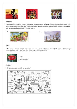 Geografia
5- Brasil Escola-adaptada) Sobre o conceito de reforma agrária, é correto afirmar que a reforma agrária é o
processode redistribuição das propriedades produtivas de um determinado país ou região. Marque Xna resposta
que representa adequadamente a reforma agrária
( ) ( )
Inglês
6- As placas de transito estão localizadas ao lado ou suspensas sobre a via, transmitindo ao condutor mensagens
através de legendas. Marque na tradução correta a respeito da placa
( ) Pare
( ) Siga emfrente
Ciências
7- Circule na cenaos animaisvertebrados.
 