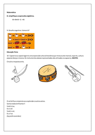 Matemática
8- simplifique aexpressõesalgébrica.
A + A+ A – 1 + A
9- Desafiocognitivo.Vamoslá?
Educação física
10 Capoeiraoucapoeiragemé umaexpressãocultural brasileiraque misturaarte marcial,esporte, cultura
populardança e música.Os instrumentosabaixorepresentadossãoutilizadosnacapoeira, EXCETO:
Circule a respostacerta.
O sol brilhae emprestaseuesplendoraoutrosastros.
Somostodosbrilhantes!!
Você a lua,
Eu o sol.
Você o sol,
Eu a lua.
(byprofa Leonides)
 