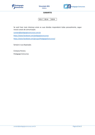 contato@pedagogiaconcursos.com.br Página 2 de 2
Pedagogia ConcursosSimulado 001
Didática
GABARITO
01.C 02.A 03.B
Se você tiver mais interesse envie as suas dúvidas responderei todas pessoalmente, segue
nossos canais de comunicação:
contato@pedagogiaconcursos.com.br
https://www.facebook.com/pedagogiaconcursos
https://www.facebook.com/groups/PedagogiaConcursos/
Sempre à sua disposição.
Cristiano Pereira
Pedagogia Concursos
 