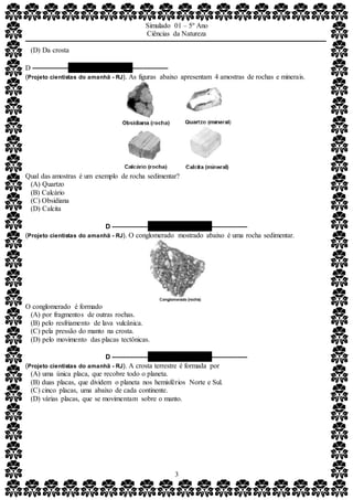 Simulado 01 – 5º Ano
Ciências da Natureza
3
(D) Da crosta
D –––––––––– QUESTÃO 08 ––––––––––
(Projeto cientistas do amanhã - RJ). As figuras abaixo apresentam 4 amostras de rochas e minerais.
Qual das amostras é um exemplo de rocha sedimentar?
(A) Quartzo
(B) Calcário
(C) Obsidiana
(D) Calcita
D –––––––––– QUESTÃO 09 ––––––––––
(Projeto cientistas do amanhã - RJ). O conglomerado mostrado abaixo é uma rocha sedimentar.
O conglomerado é formado
(A) por fragmentos de outras rochas.
(B) pelo resfriamento de lava vulcânica.
(C) pela pressão do manto na crosta.
(D) pelo movimento das placas tectônicas.
D –––––––––– QUESTÃO 10 ––––––––––
(Projeto cientistas do amanhã - RJ). A crosta terrestre é formada por
(A) uma única placa, que recobre todo o planeta.
(B) duas placas, que dividem o planeta nos hemisférios Norte e Sul.
(C) cinco placas, uma abaixo de cada continente.
(D) várias placas, que se movimentam sobre o manto.
 
