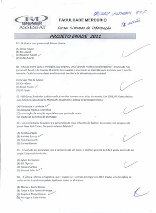 FACULDADE MERCÚRIO

                                         Curso: Sistemas de Informação

                                     PROJETO ENADE 2011
01 -   o ditador   que governa a Líbia se chama:

(A) amar Kayan
(B) Bin Javad
(C) Muamar Kadafi       V
(O) Eufas Morat


02 - A fusão entre Sadia e Perdigão, que originou uma "grande multinacional brasileira", anunciada nos
jornais do Brasil e do mundo. O acordo foi assinado e anunciado ao mercado com a pompa que o evento
merecia. Qual é o nome dessa multinacional brasileira de alimentos processados?

(A) Grupo Pão de Açúcar
(B) Carrefour
(e) Brasil Foods     v
 (D) SP Foods

 03 - Bill Gates, fundador da Microsoft, é um dos homens mais ricos do mundo. Em 2008, Bill Gates deixou
 suas funções executivas na Microsoft. Atualmente, dedica-se principalmente à

 (A) filantropia    e caridade   V
 (B) pesquisa médica e científica
 (e) construção da estação espacial em que pretende morar
 (D) produção de filmes de animação

 04 - Um comediante brasileiro é a personalidade mais influente do Twitter, de acordo com pesquisa do
 jornal New York Times. De quem estamos falando?

 (A) Renato Aragão
 (B) Rafinha Bastos     v'"'
 (C) Tom Cavalcanti
 (D) Carlos Brenner

 05 - Envolvido em escândalo com a camareira de um hotel, o Diretor-gerente   do F.M.I. pediu demissão do
 cargo. Estamos falando de:

 (A) Sylvio Berlusconi
 (B) Bill Clynton
 (C) Nicolas Sarkozi
 (D) Strauss Kahn t/

 06 - A última reforma ortográfica, que - espera-se - entrará em vigor em 2012, traduz uma tentativa de
 uniformizar a escrita em países lusófonos como os africanos:

 (A) Macau e Guiné Bissau.
 (B) Timor e São Tomé e Príncipe.
~~~~gola      e Moçambique. ~
 l~ortUgal     e Cabo Verde.
 