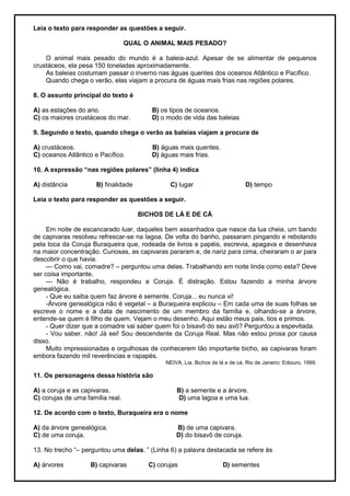 Leia o texto para responder as questões a seguir.
QUAL O ANIMAL MAIS PESADO?
O animal mais pesado do mundo é a baleia-azul. Apesar de se alimentar de pequenos
crustáceos, ela pesa 150 toneladas aproximadamente.
As baleias costumam passar o inverno nas águas quentes dos oceanos Atlântico e Pacífico.
Quando chega o verão, elas viajam a procura de águas mais frias nas regiões polares.
8. O assunto principal do texto é
A) as estações do ano. B) os tipos de oceanos.
C) os maiores crustáceos do mar. D) o modo de vida das baleias
9. Segundo o texto, quando chega o verão as baleias viajam a procura de
A) crustáceos. B) águas mais quentes.
C) oceanos Atlântico e Pacífico. D) águas mais frias.
10. A expressão “nas regiões polares” (linha 4) indica
A) distância B) finalidade C) lugar D) tempo
Leia o texto para responder as questões a seguir.
BICHOS DE LÁ E DE CÁ
Em noite de escancarado luar, daqueles bem assanhados que nasce da lua cheia, um bando
de capivaras resolveu refrescar-se na lagoa. De volta do banho, passaram pingando e rebolando
pela toca da Coruja Buraqueira que, rodeada de livros e papéis, escrevia, apagava e desenhava
na maior concentração. Curiosas, as capivaras pararam e, de nariz para cima, cheiraram o ar para
descobrir o que havia.
— Como vai, comadre? – perguntou uma delas. Trabalhando em noite linda como esta? Deve
ser coisa importante.
— Não é trabalho, respondeu a Coruja. É distração. Estou fazendo a minha árvore
genealógica.
- Que eu saiba quem faz árvore é semente. Coruja... eu nunca vi!
-Árvore genealógica não é vegetal – a Buraqueira explicou – Em cada uma de suas folhas se
escreve o nome e a data de nascimento de um membro da família e, olhando-se a árvore,
entende-se quem é filho de quem. Vejam o meu desenho. Aqui estão meus pais, tios e primos.
- Quer dizer que a comadre vai saber quem foi o bisavô do seu avô? Perguntou a espevitada.
- Vou saber, não! Já sei! Sou descendente da Coruja Real. Mas não estou prosa por causa
disso.
Muito impressionadas e orgulhosas de conhecerem tão importante bicho, as capivaras foram
embora fazendo mil reverências e rapapés.
NEIVA, Lia. Bichos de lá e de cá. Rio de Janeiro: Ediouro, 1999.
11. Os personagens dessa história são
A) a coruja e as capivaras. B) a semente e a árvore.
C) corujas de uma família real. D) uma lagoa e uma lua.
12. De acordo com o texto, Buraqueira era o nome
A) da árvore genealógica. B) de uma capivara.
C) de uma coruja. D) do bisavô de coruja.
13. No trecho ―– perguntou uma delas. ‖ (Linha 6) a palavra destacada se refere às
A) árvores B) capivaras C) corujas D) sementes
 
