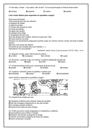 14. No texto, a frase ―- Vou saber, não! Já sei!‖, O uso da pontuação no final da frase indica
A) certeza. B) espanto. C) ordem. D) pedido.
Leia o texto abaixo para responder as questões a seguir.
Nunca aos domingos
Todo domingo tem cara de calmaria
A preguiça se instala
A cobra se arrasta
O chinelo não levanta do chão
As horas se esticam
Os galos não cantam
Os desejos tiram folga
O inesperado não tem vez.
Num dia desses sem mistério, Sueli foi à praia sem Tetê.
Brincava sozinha na areia.
Pensava um pensamento preguiçoso quando surgiu um menino moreno, bonito, de boné e calção
branco.
Não teve nem tempo de respirar.
De dentro do seu coração saiu uma melodia. (...)
Hipnotismo? Ou pura paixão?
MOKARZEL, Marisa Tibiriçá. O boto de Ipanema .SP:FTD, 1998. p. 18-19
15. Segundo o texto, quem não levanta do chão é
A) a cobra B) a preguiça C) o chinelo D) o galo
16. No trecho, ―quando surgiu um menino‖ a palavra destacada dá ideia de
A) dúvida B) lugar C) modo D) tempo
17. O final da história indica que o sentimento de Sueli era de
A) paixão B) revolta C) solidão D) tristeza
18. A palavra ―calmaria‖ (linha 2) significa o mesmo que
A) ansiedade B) pressa C) solidão D) tranquilidade
Leia a tirinha e responda as questões a seguir.
19. Cascão ficou irritado por que
A) Cebolinha e Mônica não imitaram índios de verdade.
B) ele não conseguiu desamarrar os nós das cordas.
C) os amigos queriam molhá-lo.
D) queria correr atrás de seus amigos.
20. O fato que torna o texto engraçado é o Cebolinha e a Mônica
A) aproveitarem para molhar o Cascão.
B) fingirem não escutar a pergunta do amigo.
C) não ter como fazer a fogueira ao redor do cowboy.
D) terem amarrado o Cascão.
 