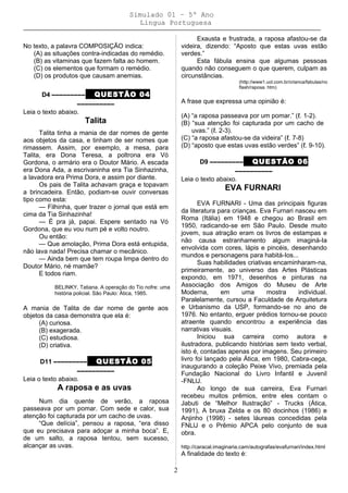 Simulado 01 – 5º Ano
Lingua Portuguesa
No texto, a palavra COMPOSIÇÃO indica:
(A) as situações contra-indicadas do remédio.
(B) as vitaminas que fazem falta ao homem.
(C) os elementos que formam o remédio.
(D) os produtos que causam anemias.
D4 ––––––––– QUESTÃO 04
––––––––––
Leia o texto abaixo.
Talita
Talita tinha a mania de dar nomes de gente
aos objetos da casa, e tinham de ser nomes que
rimassem. Assim, por exemplo, a mesa, para
Talita, era Dona Teresa, a poltrona era Vó
Gordona, o armário era o Doutor Mário. A escada
era Dona Ada, a escrivaninha era Tia Sinhazinha,
a lavadora era Prima Dora, e assim por diante.
Os pais de Talita achavam graça e topavam
a brincadeira. Então, podiam-se ouvir conversas
tipo como esta:
— Filhinha, quer trazer o jornal que está em
cima da Tia Sinhazinha!
— É pra já, papai. Espere sentado na Vó
Gordona, que eu vou num pé e volto noutro.
Ou então:
— Que amolação, Prima Dora está entupida,
não lava nada! Precisa chamar o mecânico.
— Ainda bem que tem roupa limpa dentro do
Doutor Mário, né mamãe?
E todos riam.
BELINKY, Tatiana. A operação do Tio nofre: uma
história policial. São Paulo: Ática, 1985.
A mania de Talita de dar nome de gente aos
objetos da casa demonstra que ela é:
(A) curiosa.
(B) exagerada.
(C) estudiosa.
(D) criativa.
D11 ––––––––– QUESTÃO 05
––––––––––
Leia o texto abaixo.
A raposa e as uvas
Num dia quente de verão, a raposa
passeava por um pomar. Com sede e calor, sua
atenção foi capturada por um cacho de uvas.
“Que delícia”, pensou a raposa, “era disso
que eu precisava para adoçar a minha boca”. E,
de um salto, a raposa tentou, sem sucesso,
alcançar as uvas.
Exausta e frustrada, a raposa afastou-se da
videira, dizendo: “Aposto que estas uvas estão
verdes.”
Esta fábula ensina que algumas pessoas
quando não conseguem o que querem, culpam as
circunstâncias.
(http://www1.uol.com.br/crianca/fabulas/no
flash/raposa. htm)
A frase que expressa uma opinião é:
(A) “a raposa passeava por um pomar.” (ℓ. 1-2).
(B) “sua atenção foi capturada por um cacho de
uvas.” (ℓ. 2-3).
(C) “a raposa afastou-se da videira” (ℓ. 7-8)
(D) “aposto que estas uvas estão verdes” (ℓ. 9-10).
D9 ––––––––– QUESTÃO 06
––––––––––
Leia o texto abaixo.
EVA FURNARI
EVA FURNARI - Uma das principais figuras
da literatura para crianças. Eva Furnari nasceu em
Roma (Itália) em 1948 e chegou ao Brasil em
1950, radicando-se em São Paulo. Desde muito
jovem, sua atração eram os livros de estampas e
não causa estranhamento algum imaginá-Ia
envolvida com cores, lápis e pincéis, desenhando
mundos e personagens para habitá-Ios...
Suas habilidades criativas encaminharam-na,
primeiramente, ao universo das Artes Plásticas
expondo, em 1971, desenhos e pinturas na
Associação dos Amigos do Museu de Arte
Moderna, em uma mostra individual.
Paralelamente, cursou a Faculdade de Arquitetura
e Urbanismo da USP, formando-se no ano de
1976. No entanto, erguer prédios tornou-se pouco
atraente quando encontrou a experiência das
narrativas visuais.
Iniciou sua carreira como autora e
ilustradora, publicando histórias sem texto verbal,
isto é, contadas apenas por imagens. Seu primeiro
livro foi lançado pela Ática, em 1980, Cabra-cega,
inaugurando a coleção Peixe Vivo, premiada pela
Fundação Nacional do Livro Infantil e Juvenil
-FNLlJ.
Ao longo de sua carreira, Eva Furnari
recebeu muitos prêmios, entre eles contam o
Jabuti de “Melhor Ilustração” - Trucks (Ática,
1991), A bruxa Zelda e os 80 docinhos (1986) e
Anjinho (1998) - setes láureas concedidas pela
FNLlJ e o Prêmio APCA pelo conjunto de sua
obra.
http://caracal.imaginaria.cam/autografas/evafurnari/index.html
A finalidade do texto é:
2
 