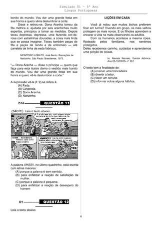 Simulado 01 – 5º Ano
Lingua Portuguesa
bonito do mundo. Vou dar uma grande festa em
sua honra e quero vê-la deslumbrar a corte.
Disse e retirou-se. Dona Aranha tomou da
fita métrica e, ajudada por seis aranhinhas muito
espertas, principiou a tomar as medidas. Depois
teceu depressa, depressa, uma fazenda cor-de-
rosa com estrelinhas douradas, a coisa mais linda
que se possa imaginar. Teceu também peças de
fita e peças de renda e de entremeio — até
carretéis de linha de seda fabricou.
MONTEIRO LOBATO, José Bento. Reinações de
Narizinho. São Paulo: Brasiliense, 1973.
“— Dona Aranha — disse o príncipe — quero que
faça para esta ilustre dama o vestido mais bonito
do mundo. Vou dar uma grande festa em sua
honra e quero vê-la deslumbrar a corte.”
A expressão vê-la (ℓ. 9) se refere à:
(A) Fada.
(B) Cinderela.
(C) Dona Aranha.
(D) Narizinho.
D14 ––––––––– QUESTÃO 11
––––––––––
(SAEPE). Leia o texto abaixo.
A palavra AHÁÁ!!, no último quadrinho, está escrita
com letras maiores:
(A) porque a palavra é sem sentido.
(B) para enfatizar a reação de satisfação da
mulher.
(C) porque a palavra é pequena.
(D) para enfatizar a reação de desespero do
homem
D1 ––––––––– QUESTÃO 12
––––––––––
Leia o texto abaixo.
LIÇÕES EM CASA
Você já notou que muitos bichos preferem
ficar em turma? Vivendo em grupo, os mais velhos
protegem os mais novos. E os filhotes aprendem a
encarar a vida na mata observando os adultos.
Com os humanos acontece a mesma coisa.
Rodeado pelos familiares, nos sentimos
protegidos.
Deles recebemos carinho, cuidados e aprendemos
uma porção de coisas.
In: Revista Recreio. Garota Atômica.
Ano 05-10/03/05- n° 261
O texto tem a finalidade de:
(A) ensinar uma brincadeira.
(B) divertir o leitor.
(C) fazer um convite.
(D) informar sobre alguns hábitos.
4
 