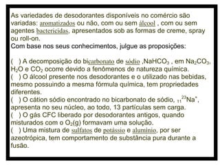 As variedades de desodorantes disponíveis no comércio são
variadas: aromatizados ou não, com ou sem álcool , com ou sem
agentes bactericidas, apresentados sob as formas de creme, spray
ou roll-on.
Com base nos seus conhecimentos, julgue as proposições:
( ) A decomposição do bicarbonato de sódio ,NaHCO3 , em Na2CO3,
H2O e CO2 ocorre devido a fenômenos de natureza química.
( ) O álcool presente nos desodorantes e o utilizado nas bebidas,
mesmo possuindo a mesma fórmula química, tem propriedades
diferentes.
( ) O cátion sódio encontrado no bicarbonato de sódio, 1123Na+,
apresenta no seu núcleo, ao todo, 13 partículas sem carga.
( ) O gás CFC liberado por desodorantes antigos, quando
misturados com o O2(g) formavam uma solução.
( ) Uma mistura de sulfatos de potássio e alumínio, por ser
azeotrópica, tem comportamento de substância pura durante a
fusão.

 