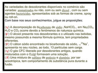 As variedades de desodorantes disponíveis no comércio são
variadas: aromatizados ou não, com ou sem álcool , com ou sem
agentes bactericidas, apresentados sob as formas de creme, spray
ou roll-on.
Com base nos seus conhecimentos, julgue as proposições:
( V) A decomposição do bicarbonato de sódio ,NaHCO3 , em Na2CO3,
H2O e CO2 ocorre devido a fenômenos de natureza química.
( F ) O álcool presente nos desodorantes e o utilizado nas bebidas,
mesmo possuindo a mesma fórmula química, tem propriedades
diferentes.
( F ) O cátion sódio encontrado no bicarbonato de sódio, 1123Na+,
apresenta no seu núcleo, ao todo, 13 partículas sem carga.
( V) O gás CFC liberado por desodorantes antigos, quando
misturados com o O2(g) formavam uma solução.
( F) Uma mistura de sulfatos de potássio e alumínio, por ser
azeotrópica, tem comportamento de substância pura durante a
fusão.

 
