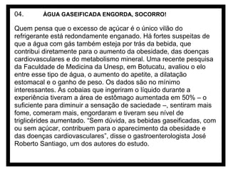 04.

ÁGUA GASEIFICADA ENGORDA, SOCORRO!

Quem pensa que o excesso de açúcar é o único vilão do
refrigerante está redondamente enganado. Há fortes suspeitas de
que a água com gás também esteja por trás da bebida, que
contribui diretamente para o aumento da obesidade, das doenças
cardiovasculares e do metabolismo mineral. Uma recente pesquisa
da Faculdade de Medicina da Unesp, em Botucatu, avaliou o elo
entre esse tipo de água, o aumento do apetite, a dilatação
estomacal e o ganho de peso. Os dados são no mínimo
interessantes. As cobaias que ingeriram o líquido durante a
experiência tiveram a área de estômago aumentada em 50% – o
suficiente para diminuir a sensação de saciedade –, sentiram mais
fome, comeram mais, engordaram e tiveram seu nível de
triglicérides aumentado. “Sem dúvida, as bebidas gaseificadas, com
ou sem açúcar, contribuem para o aparecimento da obesidade e
das doenças cardiovasculares”, disse o gastroenterologista José
Roberto Santiago, um dos autores do estudo.

 