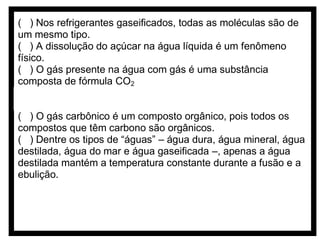 ( ) Nos refrigerantes gaseificados, todas as moléculas são de
um mesmo tipo.
( ) A dissolução do açúcar na água líquida é um fenômeno
físico.
( ) O gás presente na água com gás é uma substância
composta de fórmula CO2
( ) A temperatura normal de ebulição do CO2 é menor que a da
água.
( ) O gás carbônico é um composto orgânico, pois todos os
compostos que têm carbono são orgânicos.
( ) Dentre os tipos de “águas” – água dura, água mineral, água
destilada, água do mar e água gaseificada –, apenas a água
destilada mantém a temperatura constante durante a fusão e a
ebulição.

 