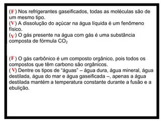 ( F ) Nos refrigerantes gaseificados, todas as moléculas são de
um mesmo tipo.
(V ) A dissolução do açúcar na água líquida é um fenômeno
físico.
(V ) O gás presente na água com gás é uma substância
composta de fórmula CO2
( ) A temperatura normal de ebulição do CO2 é menor que a da
água.
( F ) O gás carbônico é um composto orgânico, pois todos os
compostos que têm carbono são orgânicos.
( V) Dentre os tipos de “águas” – água dura, água mineral, água
destilada, água do mar e água gaseificada –, apenas a água
destilada mantém a temperatura constante durante a fusão e a
ebulição.

 