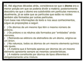 05. Até algumas décadas atrás, considerava-se que o átomo era a
menor porção em que se poderia dividir a matéria; posteriormente
descobriu-se que o átomo era subdividido em partículas menores e,
atualmente, já se sabe que as partículas que estão no núcleo
também são formadas por outras partículas.
Com base nas informações do texto e nos seus conhecimentos,
julgue as proposições a seguir.
( ) Os átomos de um mesmo tipo têm o mesmo número de
prótons.
( ) Os prótons e os nêutros são formados por “entidades” ainda
menores.
( ) Retirando-se elétrons da eletrosfera de um átomo, origina-se
um ânion.
( ) Na natureza, todos os átomos de um mesmo elemento químico
são iguais.
( ) A matéria que é formada apenas por átomos de um mesmo
elemento apresenta sempre as mesmas características.
( ) A matéria constituída por átomos de tipos diferentes é
obrigatoriamente uma mistura.

 