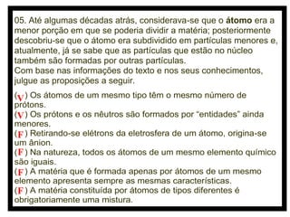 05. Até algumas décadas atrás, considerava-se que o átomo era a
menor porção em que se poderia dividir a matéria; posteriormente
descobriu-se que o átomo era subdividido em partículas menores e,
atualmente, já se sabe que as partículas que estão no núcleo
também são formadas por outras partículas.
Com base nas informações do texto e nos seus conhecimentos,
julgue as proposições a seguir.
(V ) Os átomos de um mesmo tipo têm o mesmo número de
prótons.
(V ) Os prótons e os nêutros são formados por “entidades” ainda
menores.
(F ) Retirando-se elétrons da eletrosfera de um átomo, origina-se
um ânion.
( F ) Na natureza, todos os átomos de um mesmo elemento químico
são iguais.
( F ) A matéria que é formada apenas por átomos de um mesmo
elemento apresenta sempre as mesmas características.
(F ) A matéria constituída por átomos de tipos diferentes é
obrigatoriamente uma mistura.

 