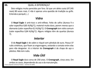 06.

QUAL A DIFERENÇA?
Dois relógios muito parecidos por fora. Só que um deles custa (47.245
reais) 80 vezes mais. E não é apenas uma questão de tradição ou grife.
Entenda o porquê.(...)

Vidro
O Royal Eagle é anti-risco e anti-reflexo. Feito de safira (dureza 9 e
calor específico 0,85 KJ/Kg°C), material muito duro, porem menos que o
diamante (calor específico 0,5 KJ/Kg°C). O Cronograph tem vidro comum
(calor específico 0,84 KJ/Kg°C). Alguns relógios têm de quartzo (dureza
7).

Interior
O do Royal Eagle é de cobre e níquel com pêndulo de ouro. Possui 37
rubis sintéticos, que fixam as engrenagens, evitando o contato entre elas
para não desgastar. Já o interior do Cronograph é de chapa de aço e
plástico. Não tem rubis.

Vida Útil
O Royal Eagle dura cerca de 250 anos. O Cronograph, cinco anos. Em
ambos os casos, dependendo do uso e da manutenção.

(Texto adaptado da Revista Playboy – setembro de 2004)

 